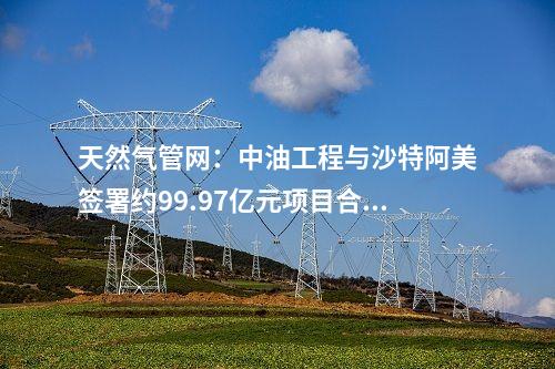 天然气管网：中油工程与沙特阿美签署约99.97亿元项目合同