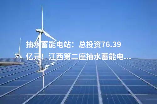 抽水蓄能电站：总投资76.39亿元！江西第二座抽水蓄能电站开工