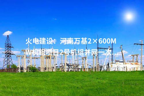 火电建设：河南万基2×600MW机组项目2号机组并网一次成功