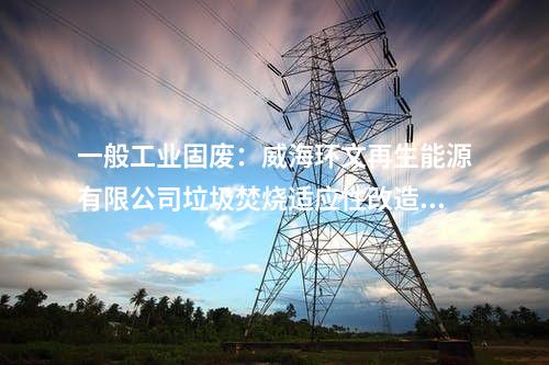 一般工业固废：威海环文再生能源有限公司垃圾焚烧适应性改造项目环境影响报告书受理公示