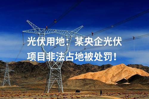 光伏用地：某央企光伏项目非法占地被处罚！