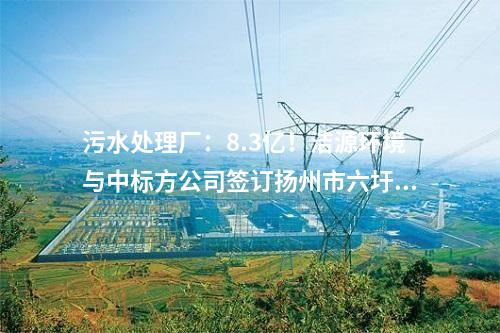污水处理厂：8.3亿！洁源环境与中标方公司签订扬州市六圩污水处理厂扩建工程 EPC 工程总承包合同