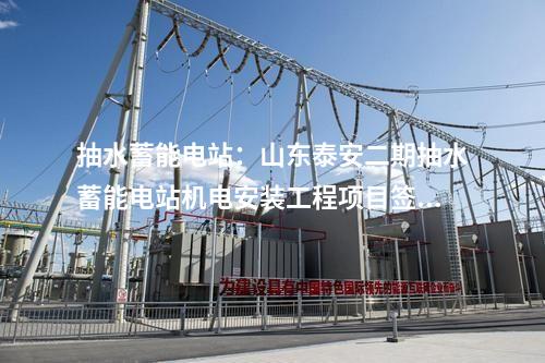 抽水蓄能电站：山东泰安二期抽水蓄能电站机电安装工程项目签约