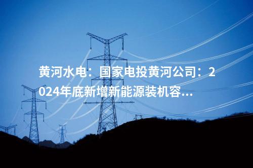黄河水电：国家电投黄河公司：2024年底新增新能源装机容量将达465万千瓦