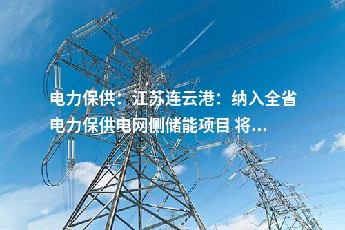 电力保供：江苏连云港：纳入全省电力保供电网侧储能项目 将担负今年全省迎峰度夏应急顶峰重任