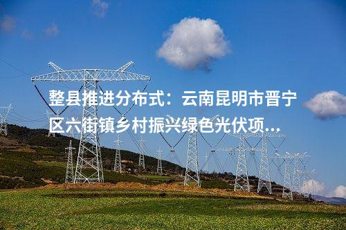 整县推进分布式：云南昆明市晋宁区六街镇乡村振兴绿色光伏项目获备案