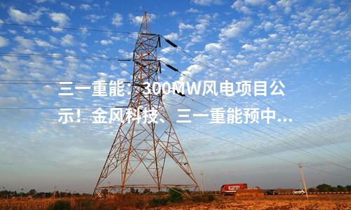 三一重能：300MW风电项目公示！金风科技、三一重能预中标