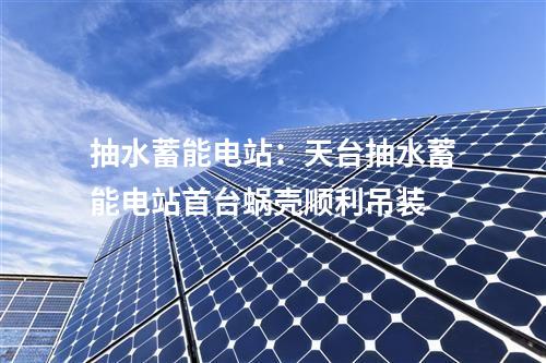抽水蓄能电站：天台抽水蓄能电站首台蜗壳顺利吊装