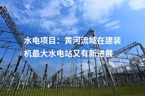 水电项目：黄河流域在建装机最大水电站又有新进展