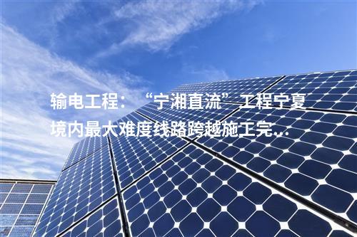 输电工程：“宁湘直流”工程宁夏境内最大难度线路跨越施工完成