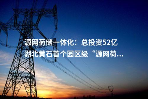 源网荷储一体化：总投资52亿 湖北黄石首个园区级“源网荷储一体化”项目开工！