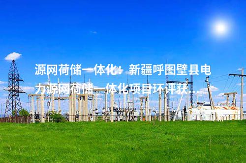 源网荷储一体化：新疆呼图壁县电力源网荷储一体化项目环评获批！