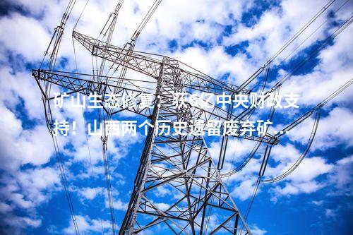矿山生态修复：获6亿中央财政支持！山西两个历史遗留废弃矿山生态修复项目入选2024国家示范工程