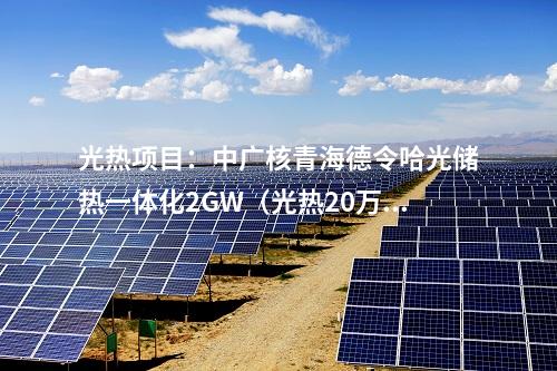 光热项目：中广核青海德令哈光储热一体化2GW（光热20万千瓦）项目实现重要节点