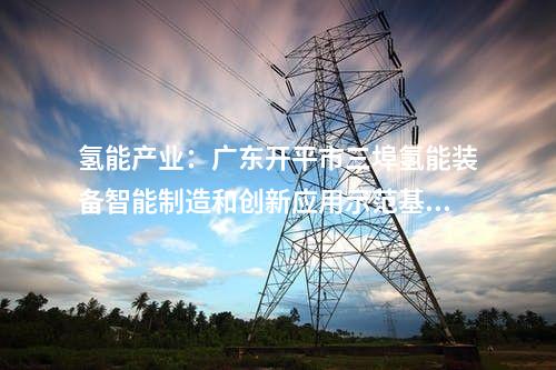 氢能产业：广东开平市三埠氢能装备智能制造和创新应用示范基地第一批项目开工