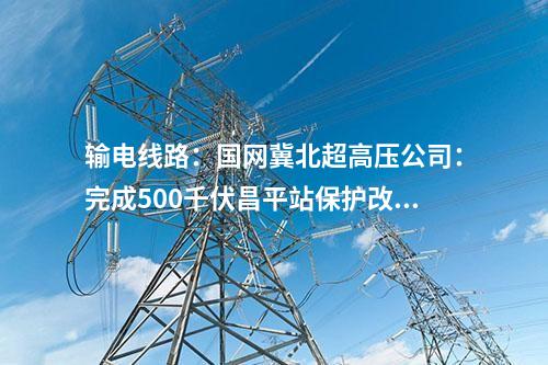 输电线路：国网冀北超高压公司：完成500千伏昌平站保护改造工程