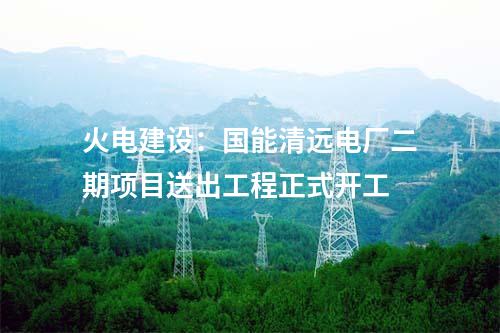火电建设：国能清远电厂二期项目送出工程正式开工
