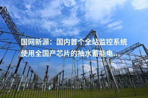 国网新源：国内首个全站监控系统使用全国产芯片的抽水蓄能电站投产