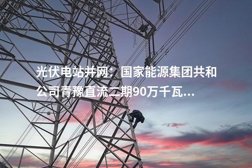 光伏电站并网：国家能源集团共和公司青豫直流二期90万千瓦光伏项目获并网意见书