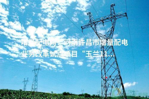 增量配电网：河南许昌市增量配电业务改革试点项目“玉兰110千伏输变电工程”成功并网送电！
