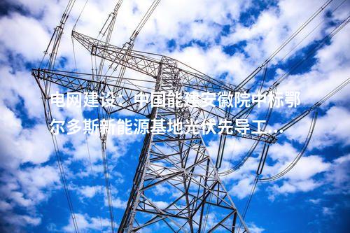 电网建设：中国能建安徽院中标鄂尔多斯新能源基地光伏先导工程220千伏送出线路EPC项目