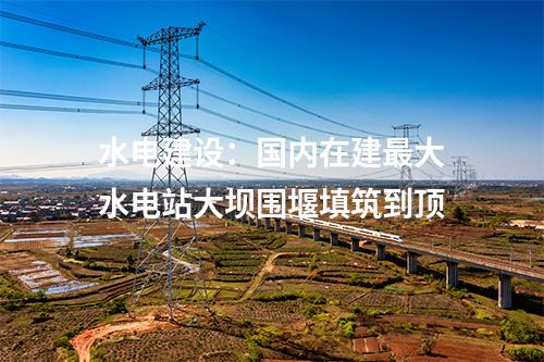 水电建设：国内在建最大水电站大坝围堰填筑到顶