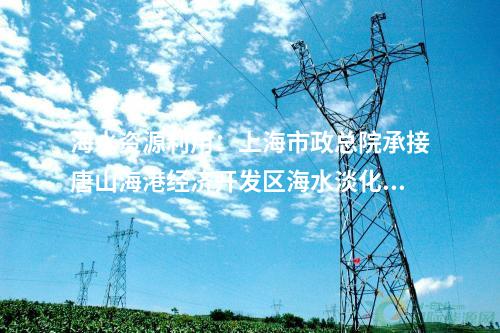 海水资源利用：上海市政总院承接唐山海港经济开发区海水淡化项目！