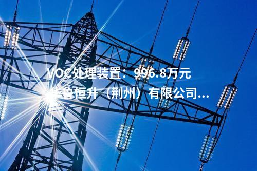 VOC处理装置：996.8万元 华鲁恒升（荆州）有限公司污水VOC处理装置采购中标结果公示