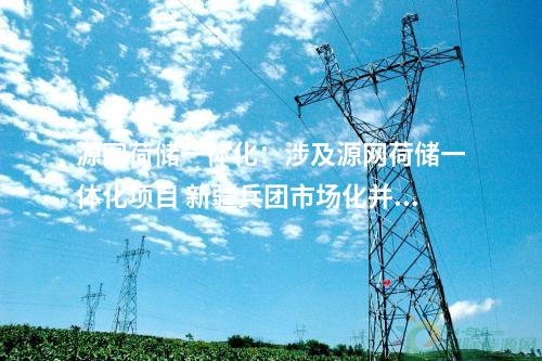源网荷储一体化：涉及源网荷储一体化项目 新疆兵团市场化并网新能源项目移出清单公布！
