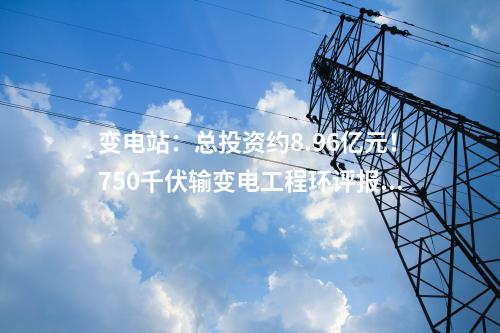 变电站：总投资约8.96亿元！750千伏输变电工程环评报批前公示！