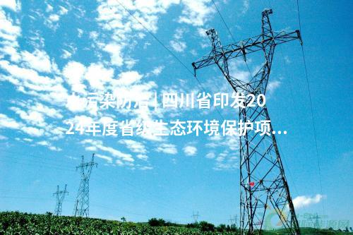 水污染防治 | 四川省印发2024年度省级生态环境保护项目储备库清单（第三、四批）