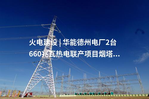 火电建设 | 华能德州电厂2台660兆瓦热电联产项目烟塔施工中标公示