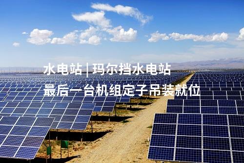 水电站 | 玛尔挡水电站最后一台机组定子吊装就位