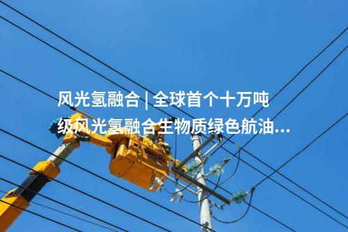 风光氢融合 | 全球首个十万吨级风光氢融合生物质绿色航油示范项目开工