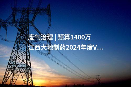 废气治理 | 预算1400万 江西大地制药2024年度VOCs废气治理技术设备采购招标