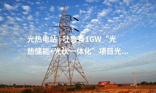 光热电站 | 吐鲁番1GW“光热储能+光伏一体化”项目光热电站定日镜组装安装完成