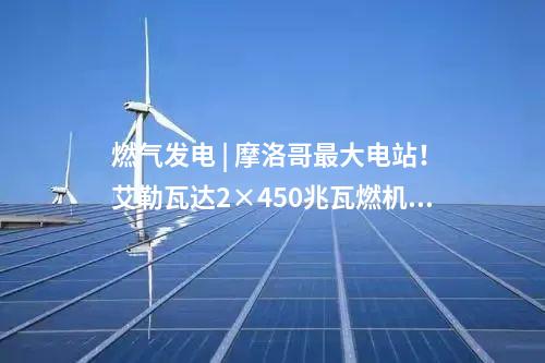 燃气发电 | 摩洛哥最大电站！艾勒瓦达2×450兆瓦燃机项目签约