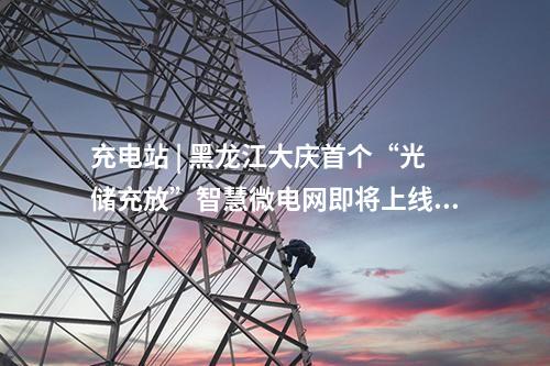 充电站 | 黑龙江大庆首个“光储充放”智慧微电网即将上线！
