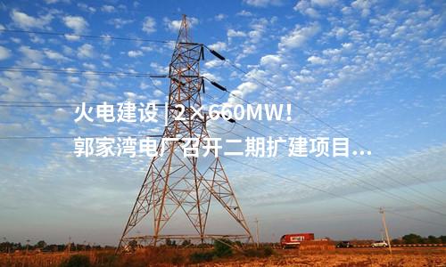 火电建设 | 2×660MW！郭家湾电厂召开二期扩建项目前期工作动员会