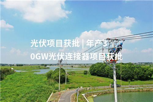 光伏项目获批 | 年产30GW光伏连接器项目获批