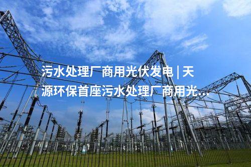 污水处理厂商用光伏发电 | 天源环保首座污水处理厂商用光伏发电项目正式并网发电！