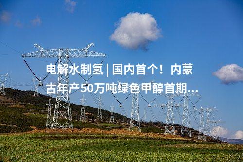 电解水制氢 | 国内首个！内蒙古年产50万吨绿色甲醇首期10万吨示范项目启动