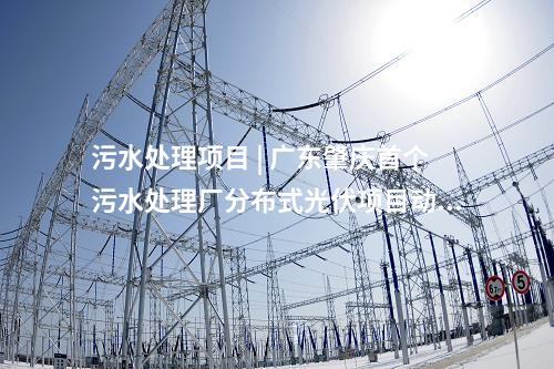 污水处理项目 | 广东肇庆首个污水处理厂分布式光伏项目动工