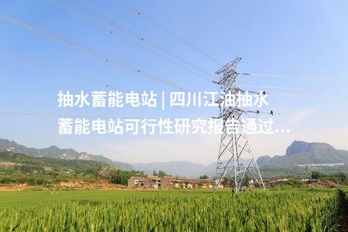 抽水蓄能电站 | 四川江油抽水蓄能电站可行性研究报告通过审查