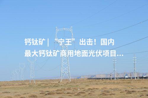 钙钛矿 | “宁王”出击！国内最大钙钛矿商用地面光伏项目将落地山西