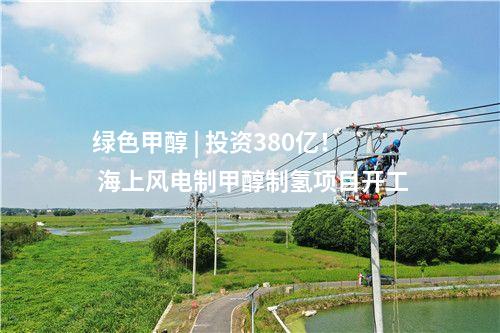 绿色甲醇 | 投资380亿！ 海上风电制甲醇制氢项目开工