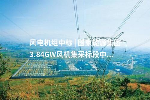 风电机组中标 | 国家能源集团3.84GW风机集采标段中标公示！