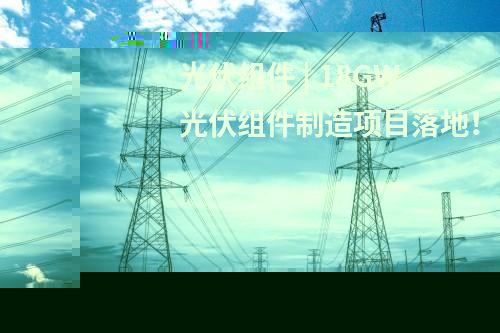 光伏组件 | 18GW光伏组件制造项目落地！