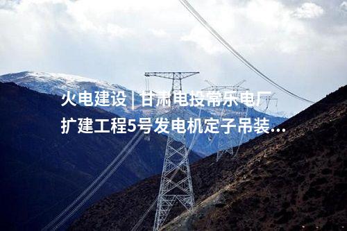 天然气发电 | 揭阳大南海天然气热电联产项目2号汽轮发电机定子吊装就位