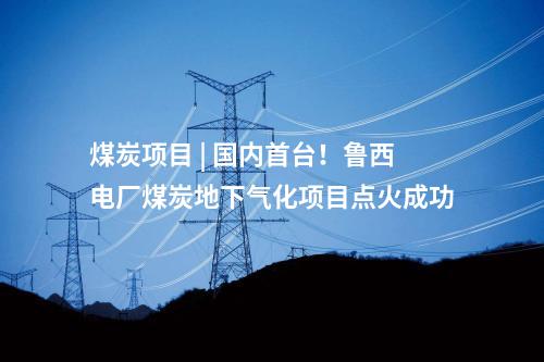 煤炭项目 | 国内首台！鲁西电厂煤炭地下气化项目点火成功